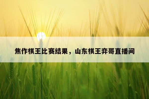 焦作棋王比赛结果，山东棋王弈哥直播间
