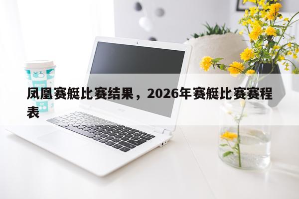 凤凰赛艇比赛结果，2026年赛艇比赛赛程表