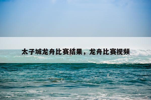 太子城龙舟比赛结果，龙舟比赛视频