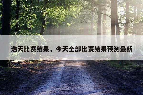 浩天比赛结果，今天全部比赛结果预测最新