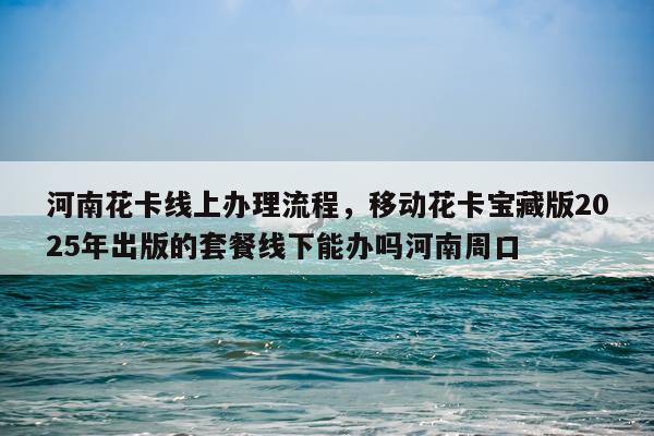 河南花卡线上办理流程，移动花卡宝藏版2025年出版的套餐线下能办吗河南周口