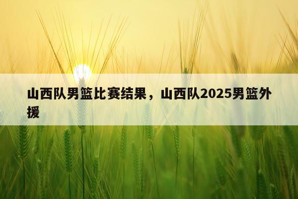 山西队男篮比赛结果，山西队2025男篮外援