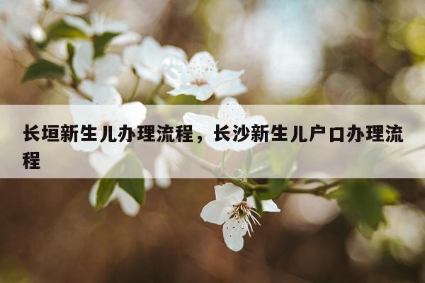 长垣新生儿办理流程，长沙新生儿户口办理流程