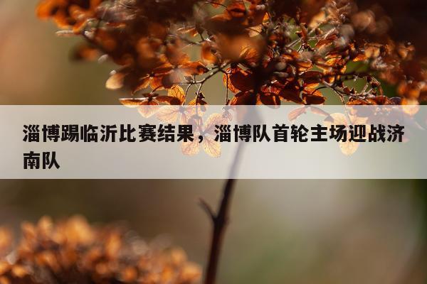 淄博踢临沂比赛结果，淄博队首轮主场迎战济南队