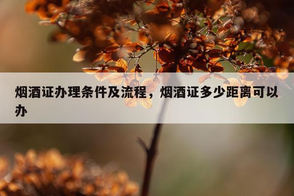 烟酒证办理条件及流程，烟酒证多少距离可以办