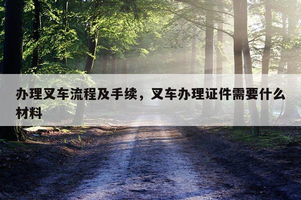 办理叉车流程及手续，叉车办理证件需要什么材料