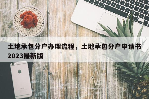 土地承包分户办理流程，土地承包分户申请书2023最新版