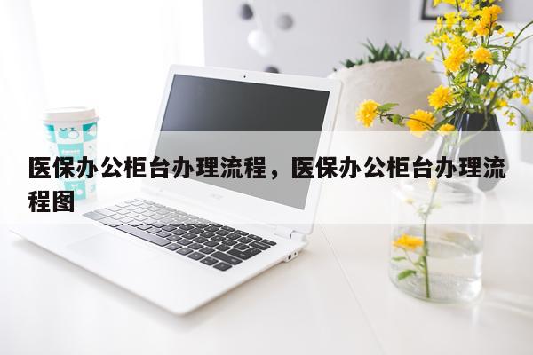 医保办公柜台办理流程，医保办公柜台办理流程图