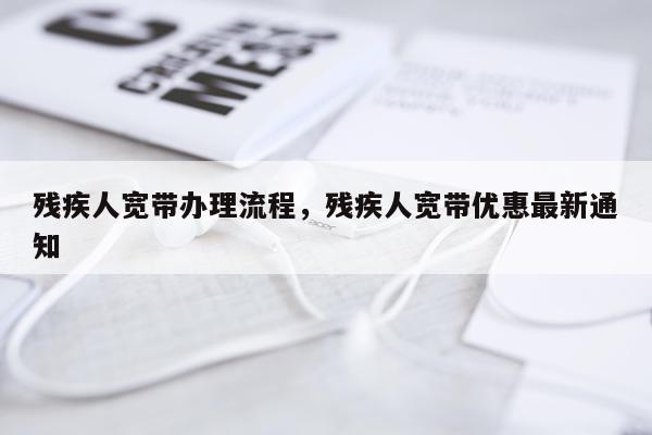 残疾人宽带办理流程，残疾人宽带优惠最新通知