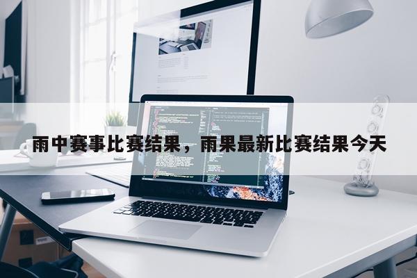 雨中赛事比赛结果，雨果最新比赛结果今天