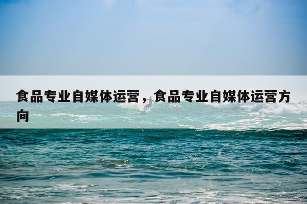 食品专业自媒体运营，食品专业自媒体运营方向