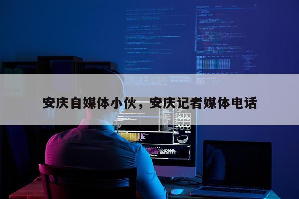 安庆自媒体小伙，安庆记者媒体电话