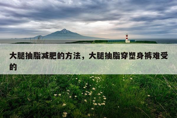 大腿抽脂减肥的方法，大腿抽脂穿塑身裤难受的