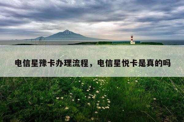 电信星豫卡办理流程，电信星悦卡是真的吗