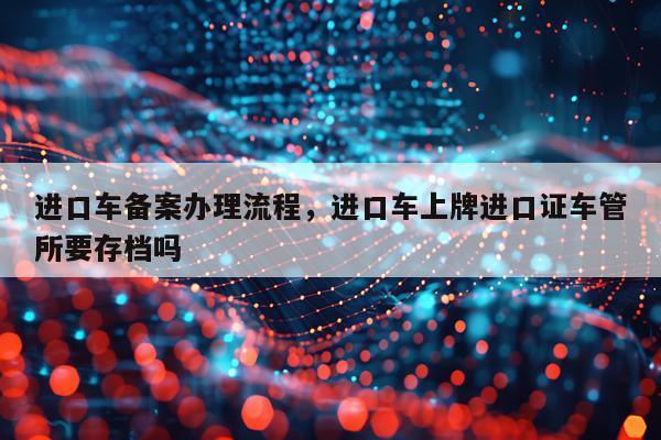 进口车备案办理流程，进口车上牌进口证车管所要存档吗
