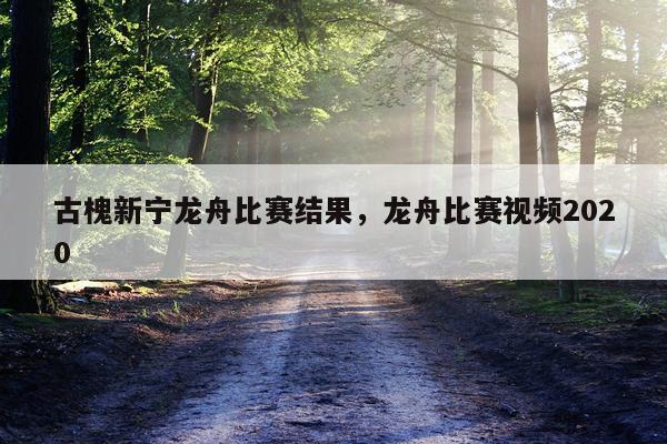 古槐新宁龙舟比赛结果，龙舟比赛视频2020