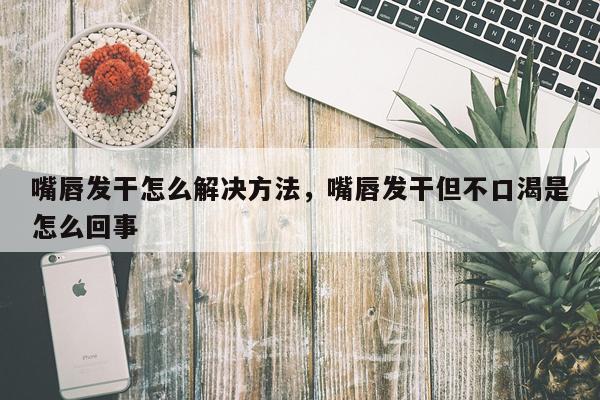 嘴唇发干怎么解决方法，嘴唇发干但不口渴是怎么回事