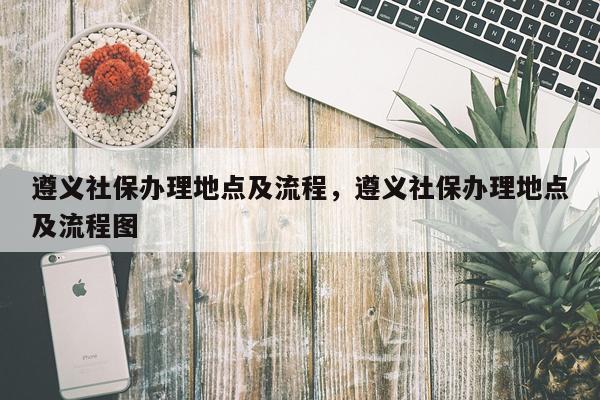 遵义社保办理地点及流程，遵义社保办理地点及流程图