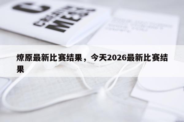 燎原最新比赛结果，今天2026最新比赛结果
