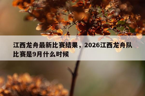 江西龙舟最新比赛结果，2026江西龙舟队比赛是9月什么时候