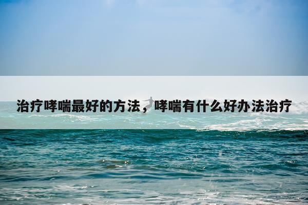 治疗哮喘最好的方法，哮喘有什么好办法治疗
