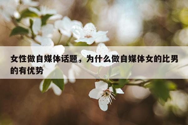 女性做自媒体话题，为什么做自媒体女的比男的有优势