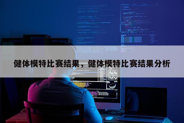 健体模特比赛结果，健体模特比赛结果分析