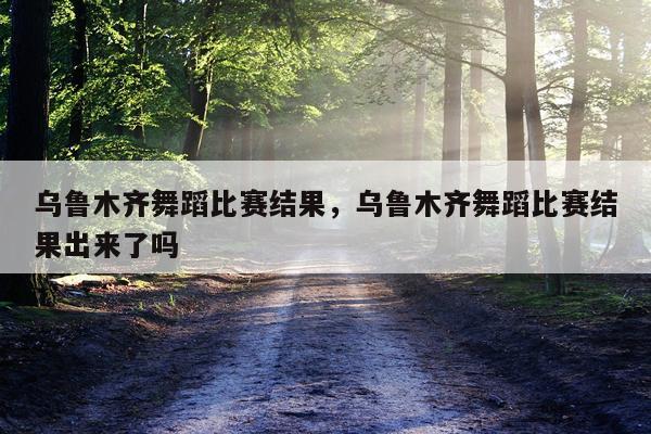 乌鲁木齐舞蹈比赛结果，乌鲁木齐舞蹈比赛结果出来了吗