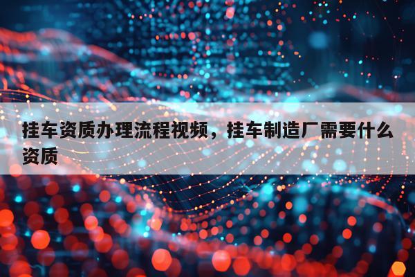 挂车资质办理流程视频，挂车制造厂需要什么资质