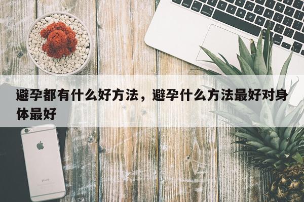 避孕都有什么好方法，避孕什么方法最好对身体最好