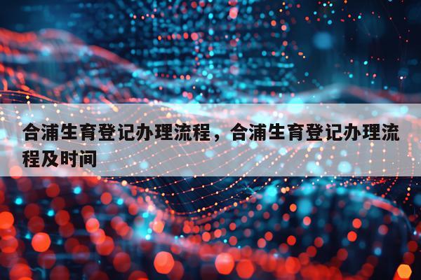 合浦生育登记办理流程，合浦生育登记办理流程及时间