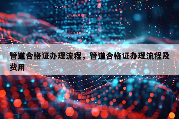 管道合格证办理流程，管道合格证办理流程及费用